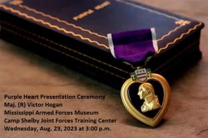 Image of Purple Heart medal leaning against a box sitting on a table with the words - Purple Heart Presentation Ceremony for Maj. (R) Victor Hogan at the Mississippi Armed Forces Museum, Camp Shelby Joint Forces Training Center, Wednesday, Aug. 23, 2023 at 3:00 p.m.